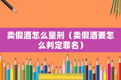 賣假酒怎么量刑（賣假酒要怎么判定罪名）