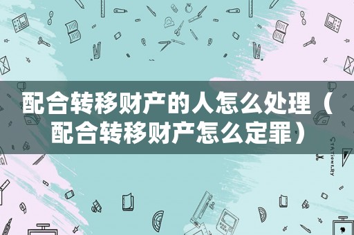 配合轉移財產的人怎么處理（配合轉移財產怎么定罪）
