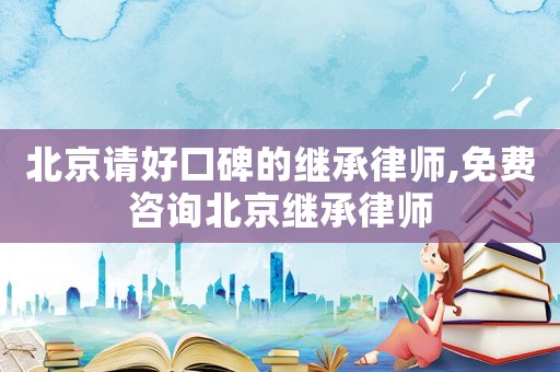 北京請好口碑的繼承律師,免費咨詢北京繼承律師