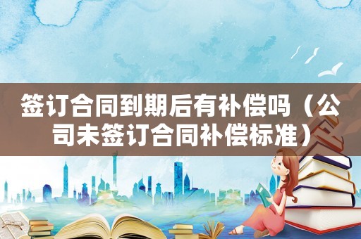 簽訂合同到期后有補償嗎（公司未簽訂合同補償標準）