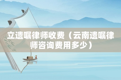 立遺囑律師收費(fèi)（云南遺囑律師咨詢費(fèi)用多少）