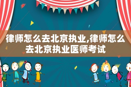律師怎么去北京執業,律師怎么去北京執業醫師考試