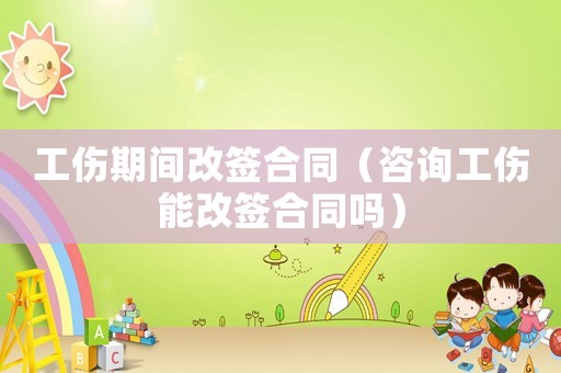 工傷期間改簽合同（咨詢工傷能改簽合同嗎）