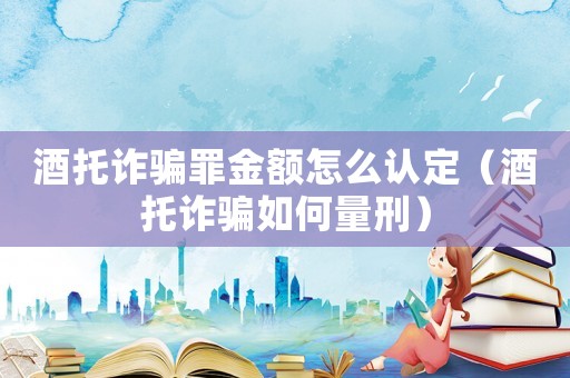 酒托詐騙罪金額怎么認定（酒托詐騙如何量刑）