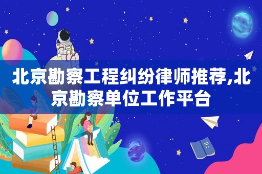 北京勘察工程糾紛律師推薦,北京勘察單位工作平臺