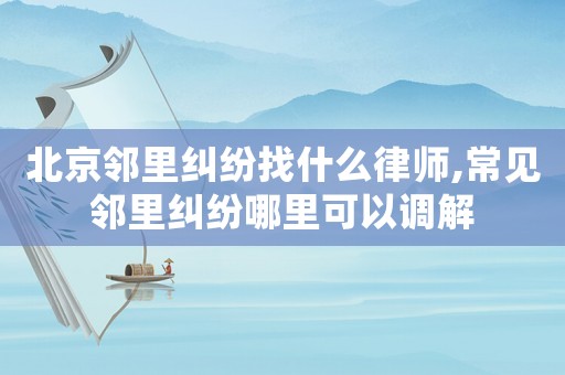北京鄰里糾紛找什么律師,常見鄰里糾紛哪里可以調解