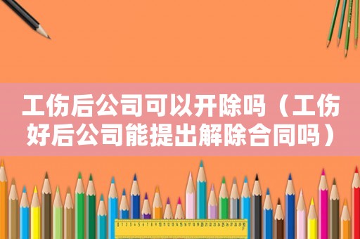 工傷后公司可以開除嗎（工傷好后公司能提出解除合同嗎）