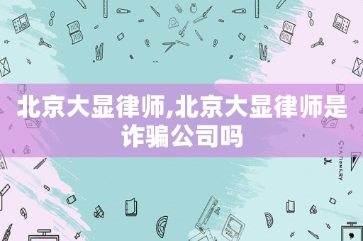 北京大顯律師,北京大顯律師是詐騙公司嗎