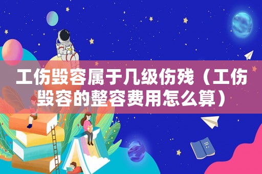 工傷毀容屬于幾級傷殘（工傷毀容的整容費用怎么算）
