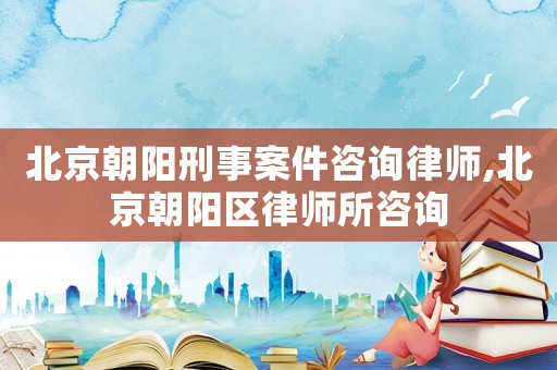 北京朝陽刑事案件咨詢律師,北京朝陽區律師所咨詢