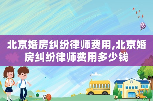 北京婚房糾紛律師費用,北京婚房糾紛律師費用多少錢