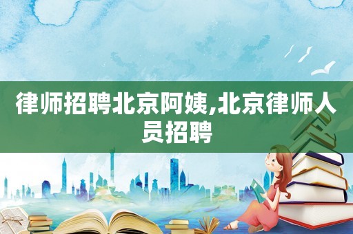 律師招聘北京阿姨,北京律師人員招聘