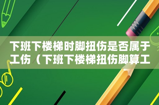 下班下樓梯時腳扭傷是否屬于工傷（下班下樓梯扭傷腳算工傷嗎）