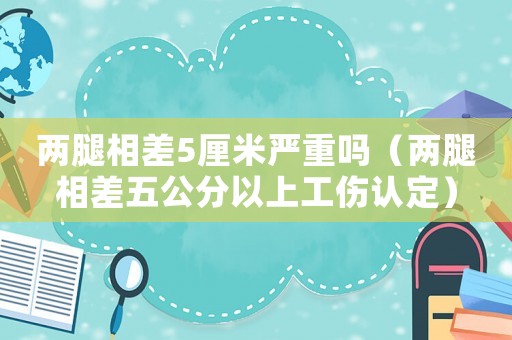 兩腿相差5厘米嚴(yán)重嗎（兩腿相差五公分以上工傷認(rèn)定）