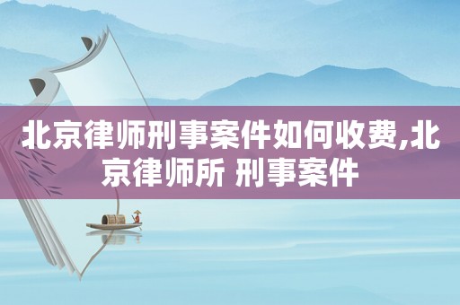 北京律師刑事案件如何收費,北京律師所 刑事案件