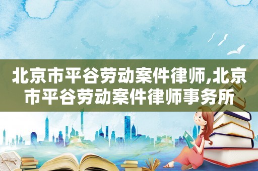 北京市平谷勞動案件律師,北京市平谷勞動案件律師事務所