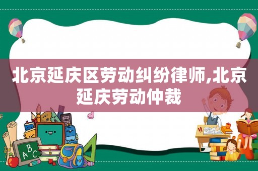 北京延慶區(qū)勞動(dòng)糾紛律師,北京延慶勞動(dòng)仲裁