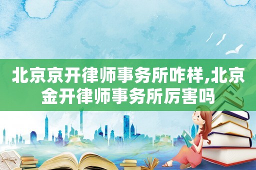 北京京開律師事務所咋樣,北京金開律師事務所厲害嗎