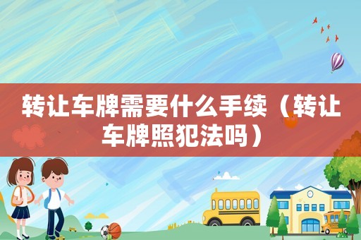 轉(zhuǎn)讓車牌需要什么手續(xù)（轉(zhuǎn)讓車牌照犯法嗎）
