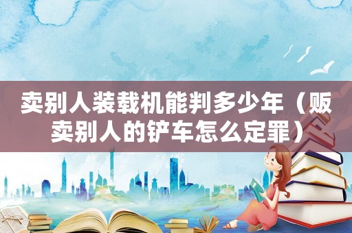 賣別人裝載機能判多少年（販賣別人的鏟車怎么定罪）