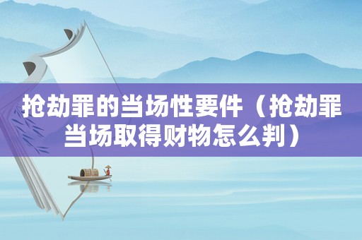 搶劫罪的當場性要件（搶劫罪當場取得財物怎么判）
