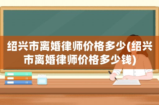 紹興市離婚律師價格多少(紹興市離婚律師價格多少錢)