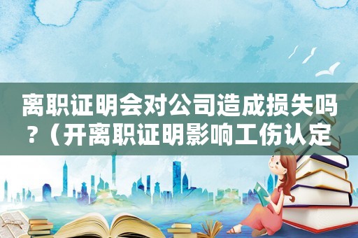 離職證明會(huì)對(duì)公司造成損失嗎?（開離職證明影響工傷認(rèn)定嗎）