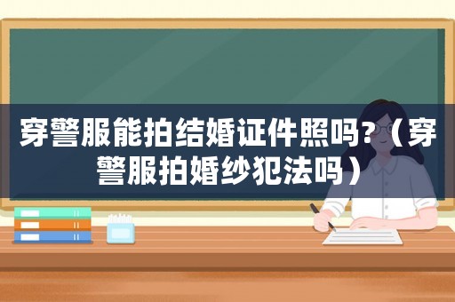 穿警服能拍結婚證件照嗎?（穿警服拍婚紗犯法嗎）