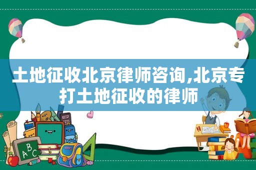 土地征收北京律師咨詢,北京專打土地征收的律師