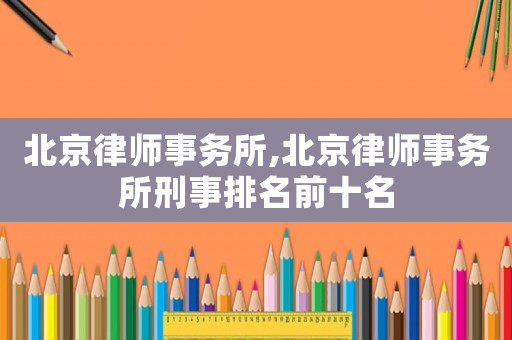 北京律師事務所,北京律師事務所刑事排名前十名