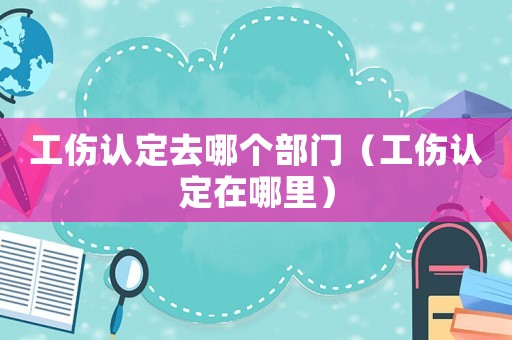工傷認(rèn)定去哪個部門（工傷認(rèn)定在哪里）