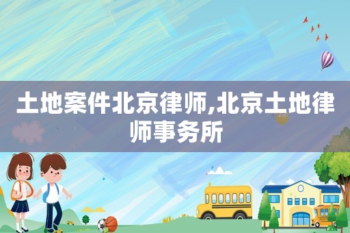 土地案件北京律師,北京土地律師事務所
