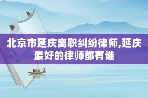 北京市延慶離職糾紛律師,延慶最好的律師都有誰