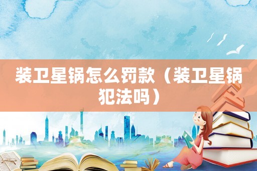 裝衛(wèi)星鍋怎么罰款（裝衛(wèi)星鍋犯法嗎）