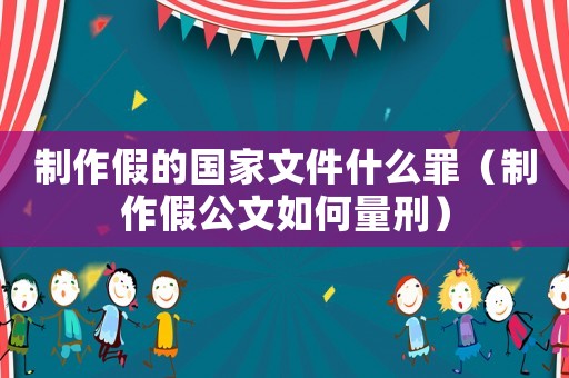 制作假的國家文件什么罪（制作假公文如何量刑）