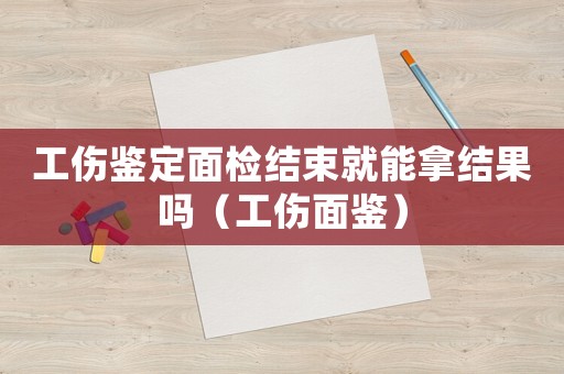 工傷鑒定面檢結(jié)束就能拿結(jié)果嗎（工傷面鑒）