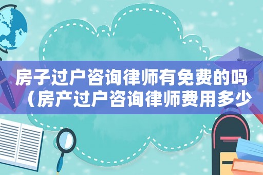 房子過戶咨詢律師有免費的嗎（房產過戶咨詢律師費用多少）