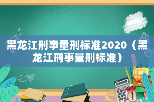 黑龍江刑事量刑標準2020（黑龍江刑事量刑標準）