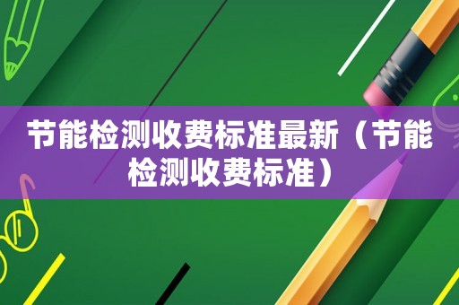 節(jié)能檢測收費(fèi)標(biāo)準(zhǔn)最新（節(jié)能檢測收費(fèi)標(biāo)準(zhǔn)）
