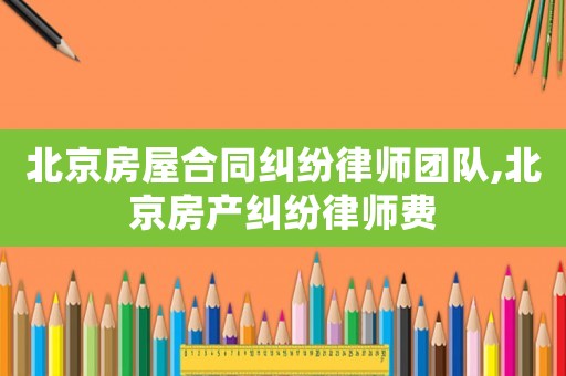 北京房屋合同糾紛律師團隊,北京房產糾紛律師費