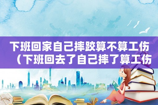 下班回家自己摔跤算不算工傷（下班回去了自己摔了算工傷）