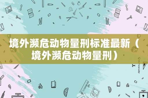 境外瀕危動物量刑標(biāo)準(zhǔn)最新（境外瀕危動物量刑）