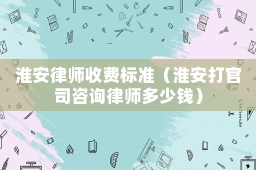 淮安律師收費標準（淮安打官司咨詢律師多少錢）