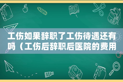 工傷如果辭職了工傷待遇還有嗎（工傷后辭職后醫院的費用能拿到嗎）