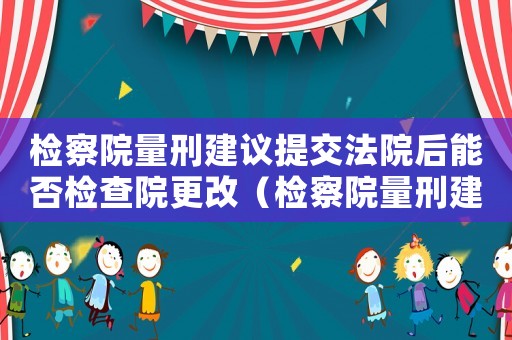 檢察院量刑建議提交法院后能否檢查院更改（檢察院量刑建議可以提）