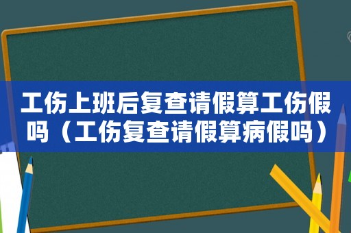 工傷上班后復(fù)查請(qǐng)假算工傷假嗎（工傷復(fù)查請(qǐng)假算病假嗎）