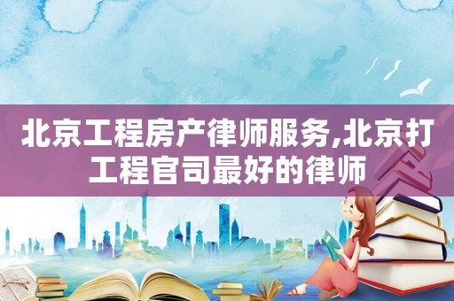 北京工程房產律師服務,北京打工程官司最好的律師