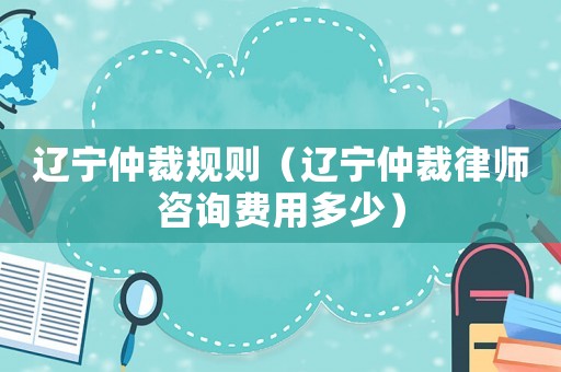 遼寧仲裁規(guī)則（遼寧仲裁律師咨詢費用多少）