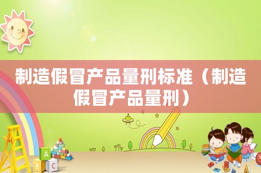 制造假冒產品量刑標準（制造假冒產品量刑）