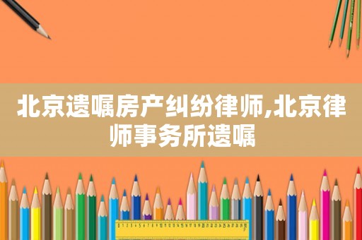 北京遺囑房產糾紛律師,北京律師事務所遺囑